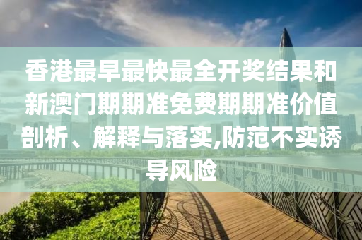 香港最早最快最全开奖结果和新澳门期期准免费期期准价值剖析、解释与落实,防范不实诱导风险