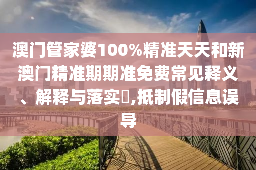 澳门管家婆100%精准天天和新澳门精准期期准免费常见释义、解释与落实​,抵制假信息误导