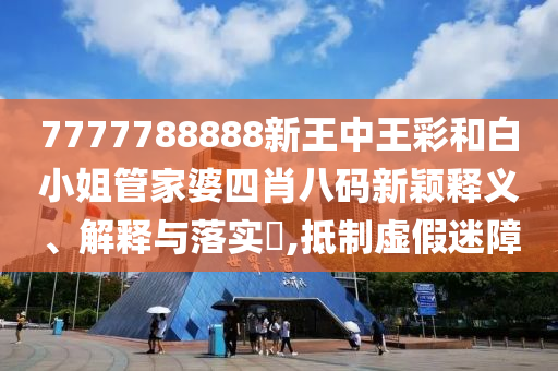 7777788888新王中王彩和白小姐管家婆四肖八码新颖释义、解释与落实​,抵制虚假迷障