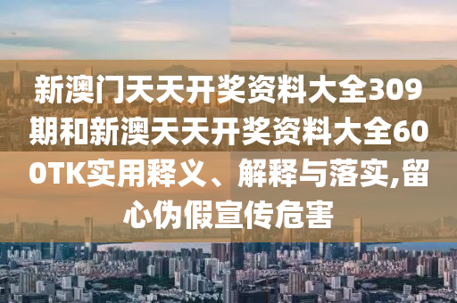 新澳门天天开奖资料大全309期和新澳天天开奖资料大全600TK实用释义、解释与落实,留心伪假宣传危害