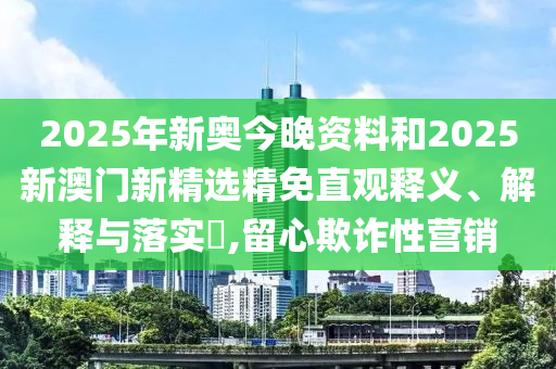 2025年新奥今晚资料和2025新澳门新精选精免直观释义、解释与落实​,留心欺诈性营销