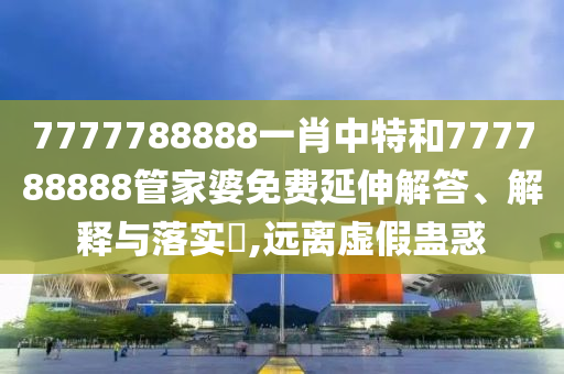 7777788888一肖中特和777788888管家婆免费延伸解答、解释与落实​,远离虚假蛊惑