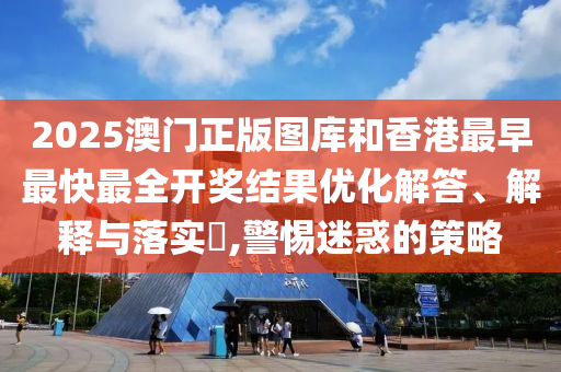 2025澳门正版图库和香港最早最快最全开奖结果优化解答、解释与落实​,警惕迷惑的策略