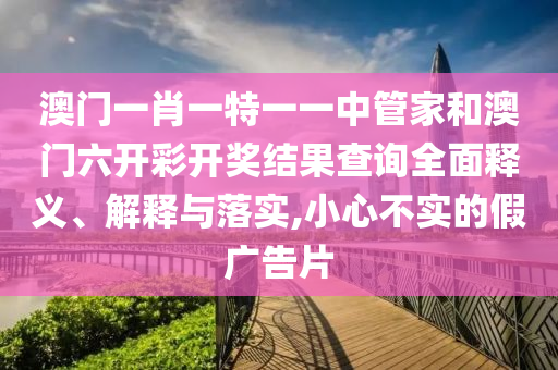 澳门一肖一特一一中管家和澳门六开彩开奖结果查询全面释义、解释与落实,小心不实的假广告片