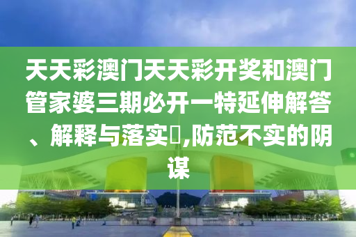 天天彩澳门天天彩开奖和澳门管家婆三期必开一特延伸解答、解释与落实​,防范不实的阴谋