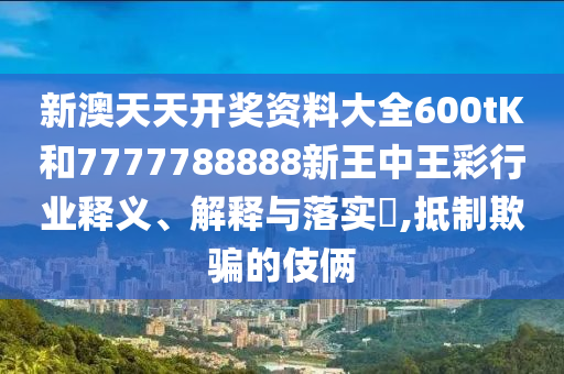 新澳天天开奖资料大全600tK和7777788888新王中王彩行业释义、解释与落实​,抵制欺骗的伎俩