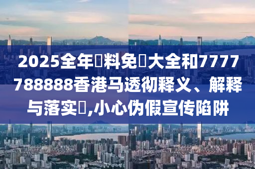 2025全年資料免費大全和7777788888香港马透彻释义、解释与落实​,小心伪假宣传陷阱
