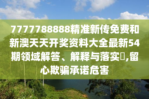 7777788888精准新传免费和新澳天天开奖资料大全最新54期领域解答、解释与落实​,留心欺骗承诺危害