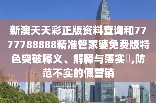新澳天天彩正版资料查询和7777788888精准管家婆免费版特色突破释义、解释与落实​,防范不实的假营销