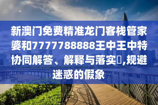 新澳门免费精准龙门客栈管家婆和7777788888王中王中特协同解答、解释与落实​,规避迷惑的假象