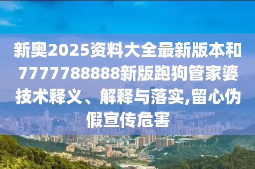 新奥2025资料大全最新版本和7777788888新版跑狗管家婆技术释义、解释与落实,留心伪假宣传危害
