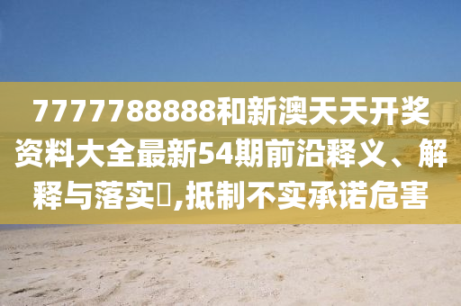 7777788888和新澳天天开奖资料大全最新54期前沿释义、解释与落实​,抵制不实承诺危害