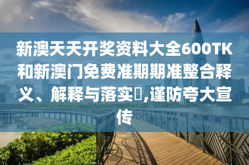 新澳天天开奖资料大全600TK和新澳门免费准期期准整合释义、解释与落实​,谨防夸大宣传