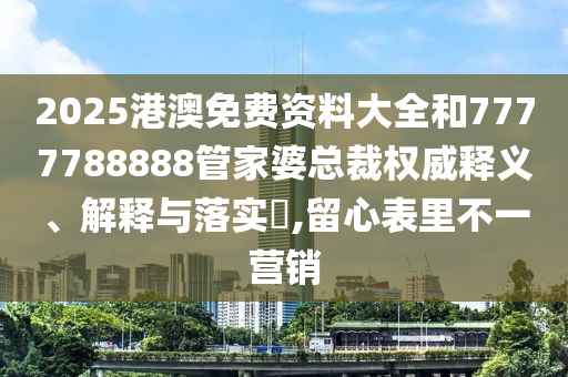 2025港澳免费资料大全和7777788888管家婆总裁权威释义、解释与落实​,留心表里不一营销